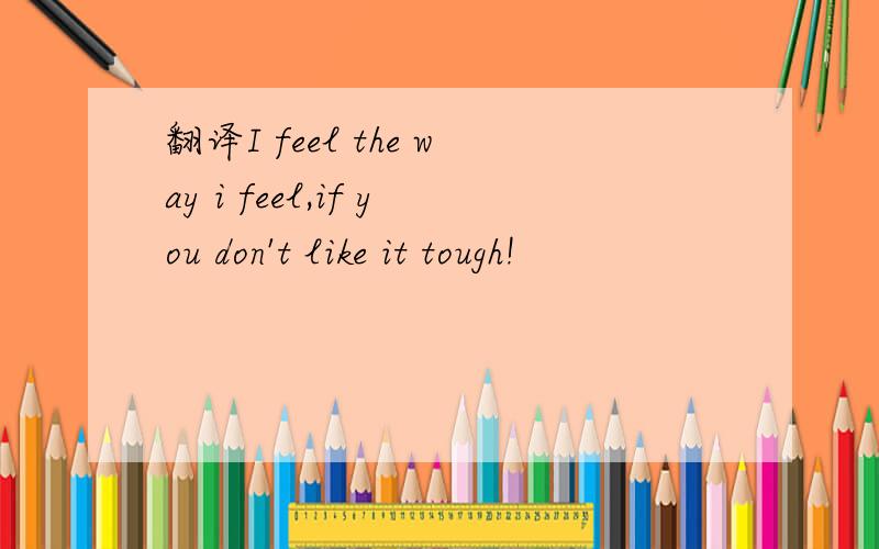 翻译I feel the way i feel,if you don't like it tough!
