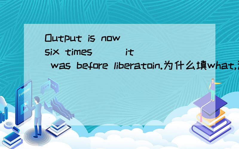 Output is now six times___it was before liberatoin.为什么填what,这里面的从句没有动词啊,求详细的讲解