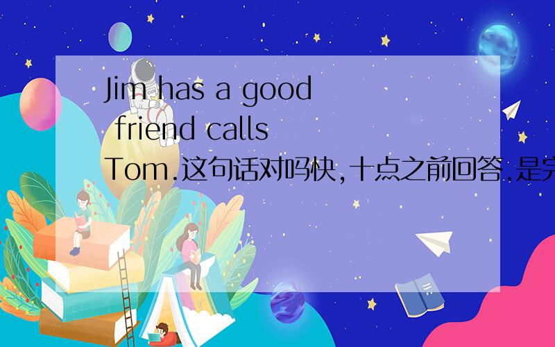 Jim has a good friend calls Tom.这句话对吗快,十点之前回答.是完形填空,Jim has a good friend （ ） Tom.A.call B.called C.calls D.calling