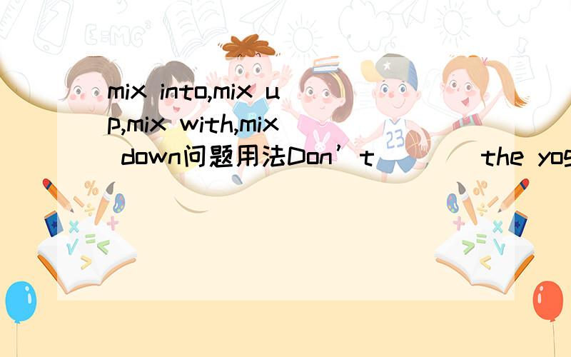 mix into,mix up,mix with,mix down问题用法Don’t____the yogurt and the juice____,I don‘t like it.A.mix,into     B.mix,up         C.mix,with           Dmix,down请告诉我答案及为什么,光知道答案不知道为什么照样没用……谢