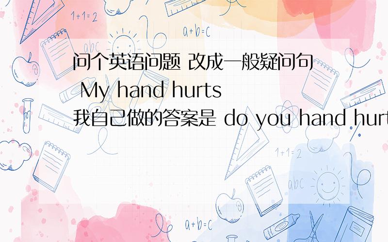 问个英语问题 改成一般疑问句 My hand hurts我自己做的答案是 do you hand hurts?但是标准答案是 Does your hand hurt?第一人称不是用DO吗~怎么会用DOES?不要复制粘贴的答案~我需要正确的讲解~