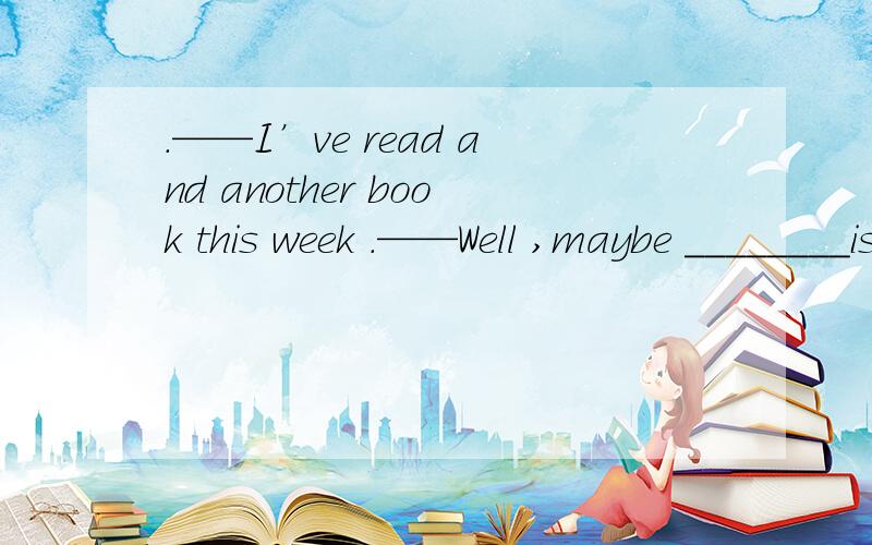 .——I’ve read and another book this week .——Well ,maybe ________is not how much you read but what you read that counts .A this B that C there D itwhy?