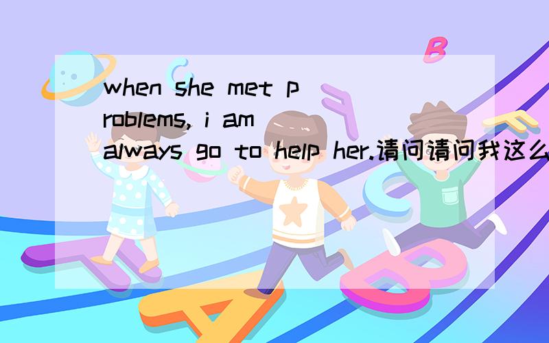 when she met problems, i am always go to help her.请问请问我这么翻译对吗?