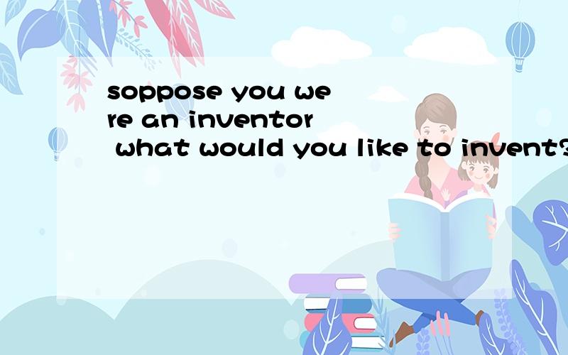 soppose you were an inventor what would you like to invent?