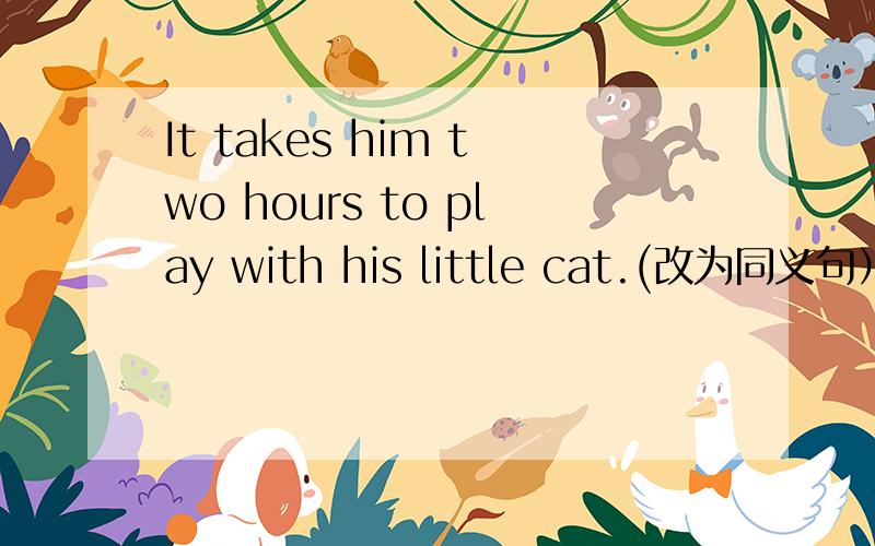 It takes him two hours to play with his little cat.(改为同义句）He___two hours in_____.