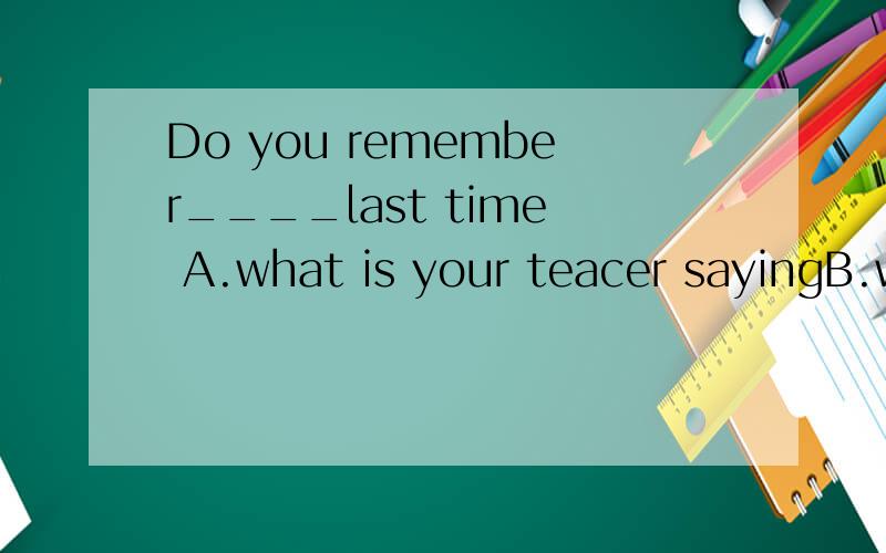 Do you remember____last time A.what is your teacer sayingB.what your teacher saidC.what did your teather sayD.what your teacher says