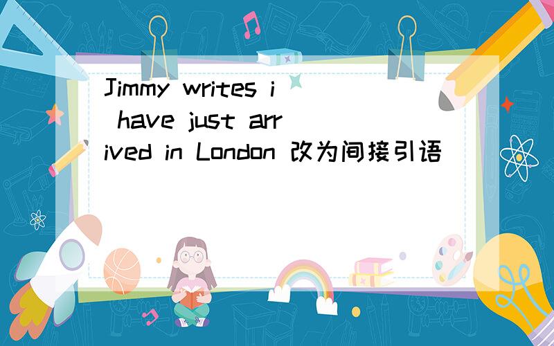 Jimmy writes i have just arrived in London 改为间接引语