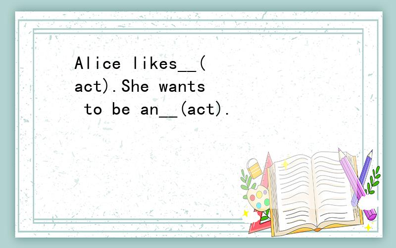 Alice likes__(act).She wants to be an__(act).