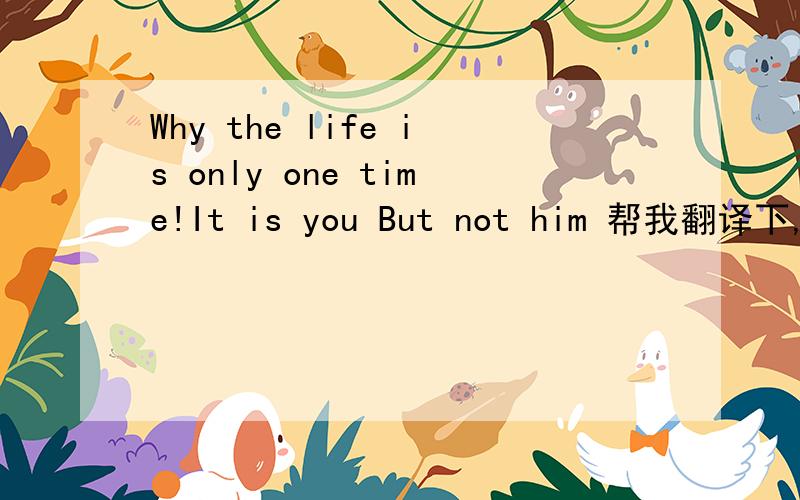 Why the life is only one time!It is you But not him 帮我翻译下,