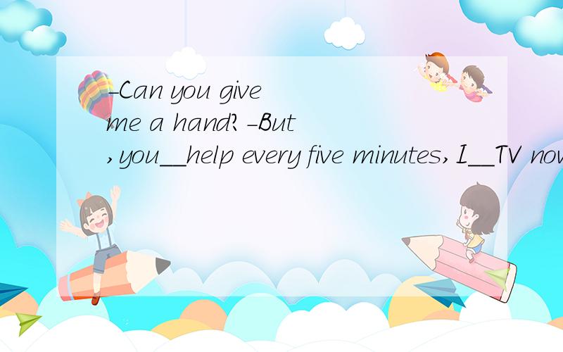 -Can you give me a hand?-But,you__help every five minutes,I__TV now.A.asked for,am watchingB.are asking for,am watchingC.asked for,watchD.are asking for,watch