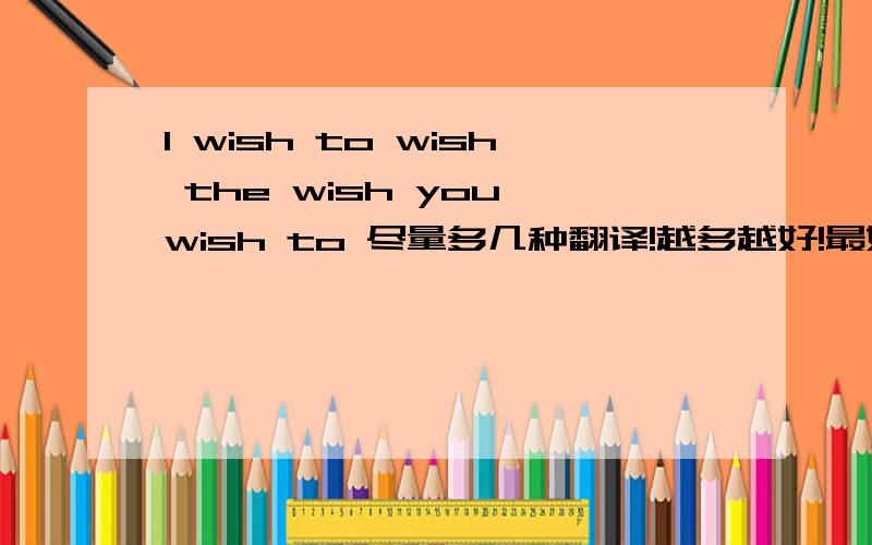 I wish to wish the wish you wish to 尽量多几种翻译!越多越好!最好根据自己所学的英语理解翻译：也可以根据wish的多种意思组装翻译不怕语法错误,但要有意思,要翻译的通,（此句中wish有多种意思!