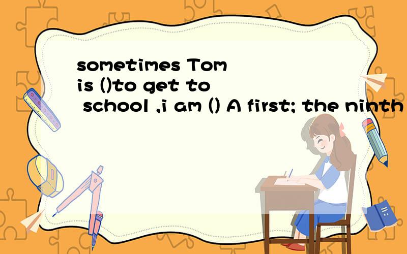 sometimes Tom is ()to get to school ,i am () A first; the ninth B the first; a ninthC the first ;the ninth Dthe second ; the nine.要说为什么?