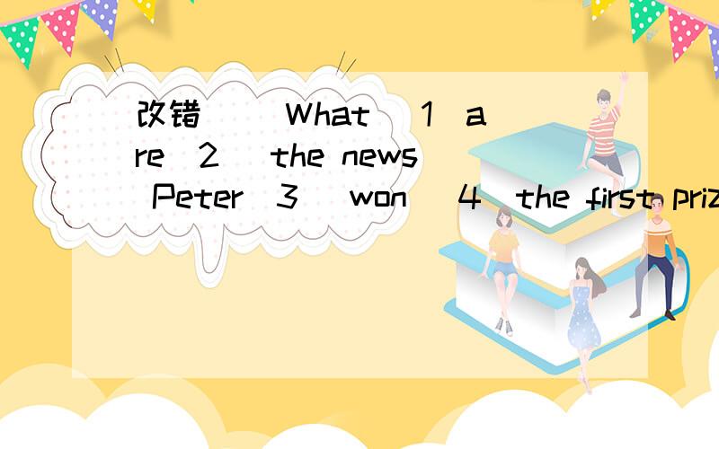 改错 （）What （1）are（2） the news Peter（3） won （4）the first prize yesterday ——（1）are划线 (2)the news划线 （3）won划线 （4)the first prize 划线