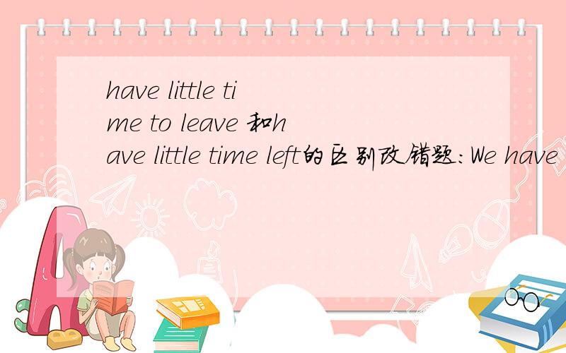 have little time to leave 和have little time left的区别改错题：We have to hurry up because we have litte time leave.leave要改成to leave 还是left,为什么 请详细说明,小女子在此谢谢同仁们了可答案是改为to leave，似