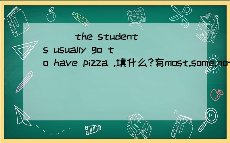 ___the students usually go to have pizza .填什么?有most.some.not all of.nome 可供选择!