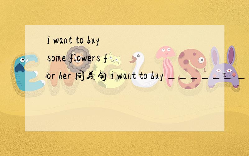 i want to buy some flowers for her 同义句 i want to buy ______ ______ ______