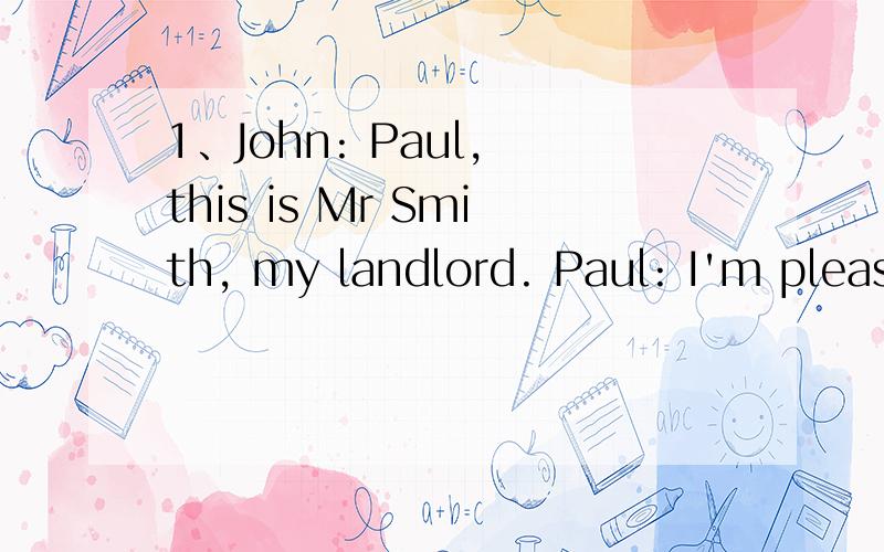 1、John: Paul, this is Mr Smith, my landlord. Paul: I'm pleased to meet you. Mr Smith: _______. AGo