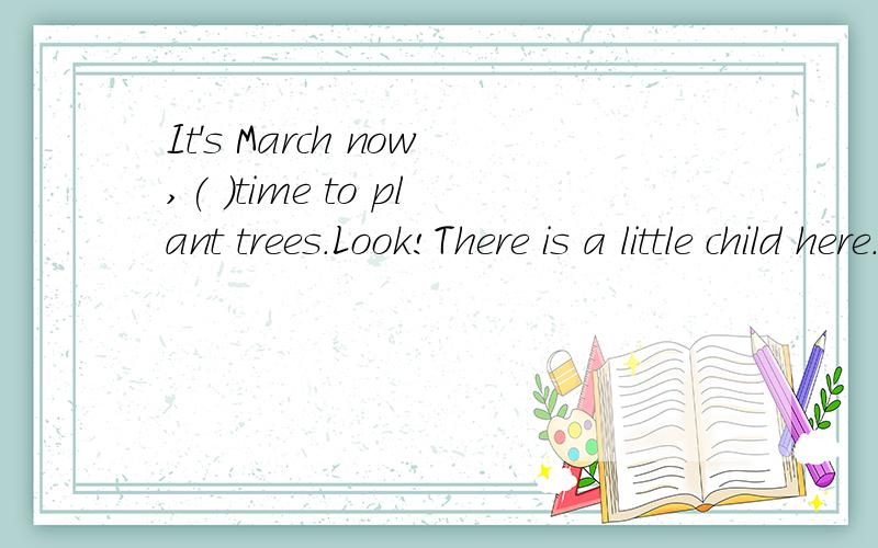 It's March now,( )time to plant trees.Look!There is a little child here.What's she goingIt's March now,( 1 )time to plant trees.LookThere is a little child here.What's she going?She is ( 2 )some flowers.( 3 )are the man and the woman near the house?T