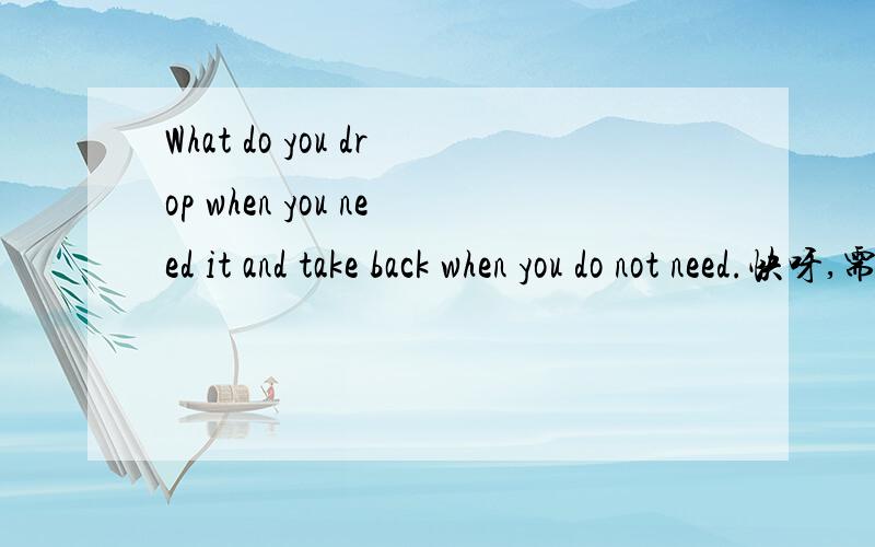 What do you drop when you need it and take back when you do not need.快呀,需要挖