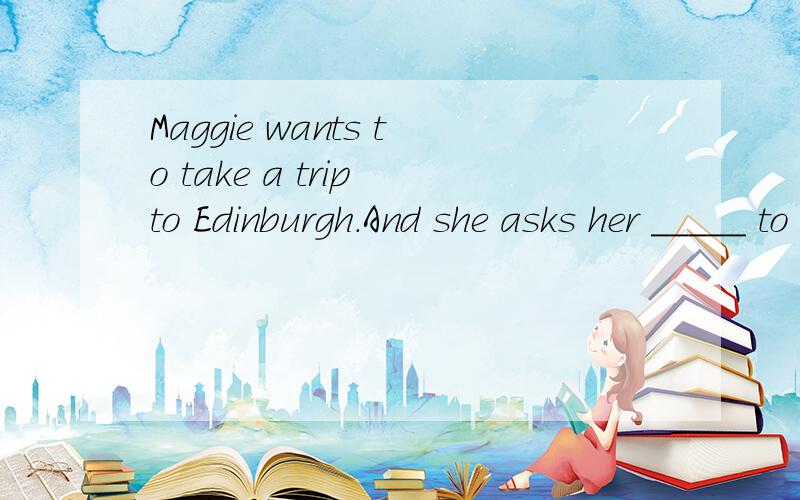 Maggie wants to take a trip to Edinburgh.And she asks her _____ to go with her.Then they go there by ____ .About half an hour later,the bus _____and they get off the bus.