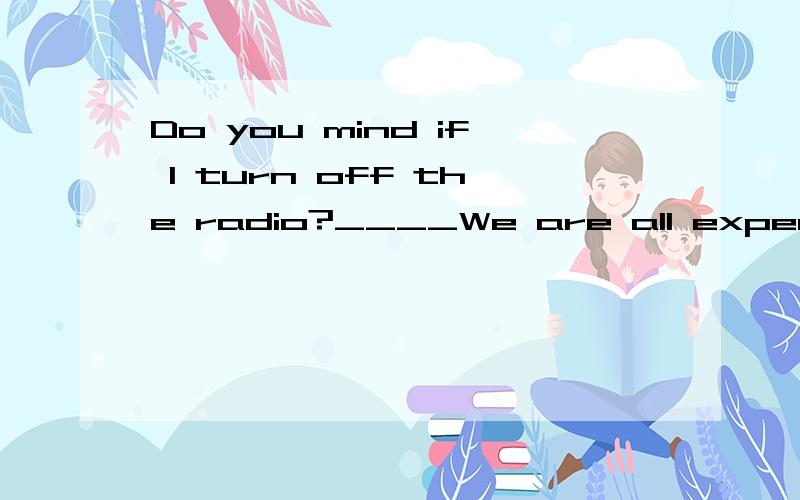 Do you mind if I turn off the radio?____We are all expecting to listen to the noon news.A.I'm afraid I do.B.Of course not.C.Why not D.Please don't