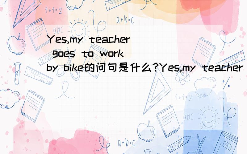 Yes,my teacher goes to work by bike的问句是什么?Yes,my teacher goes to work by bike.的问句是什么?How does Tom go home?的答句是什么?