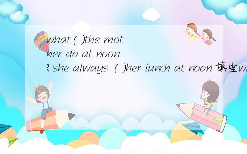 what( )the mother do at noon?she always ( )her lunch at noon 填空what( )the mother do at noon?she always ( )her lunch at noon