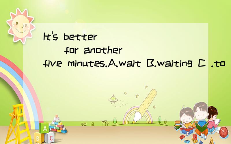 It's better ____for another five minutes.A.wait B.waiting C .to waiting D .to wait问句：Had we better leave right away?到底怎么回事？