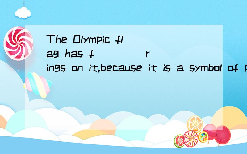 The Olympic flag has f____ rings on it,because it is a symbol of peace,goodThe Olympic flag has f____ rings on it,because it is a symbol of peace,good will,global solidarity and tolerance