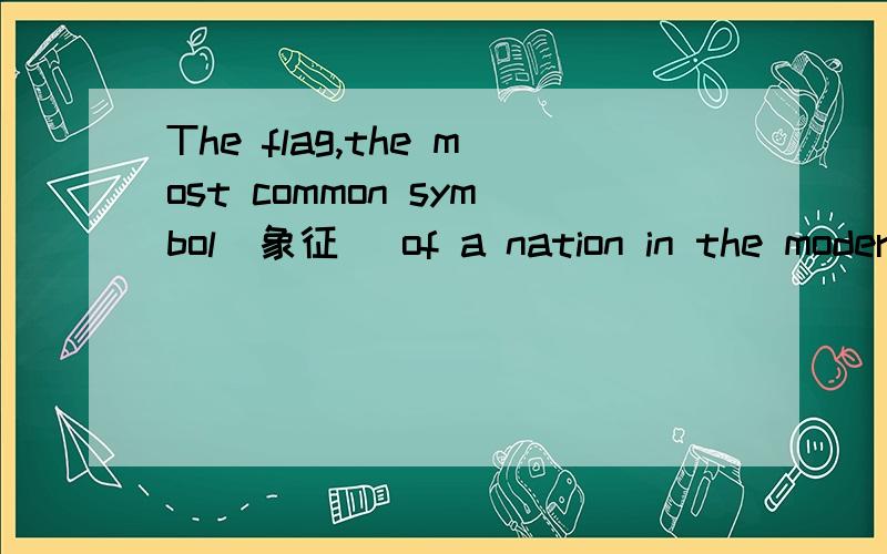 The flag,the most common symbol(象征) of a nation in the modern world,is also one of the most ancient.With a clear symbolic meaning,the flag in the traditional form is still used today to mark buildings,ships and other vehicles related to a country