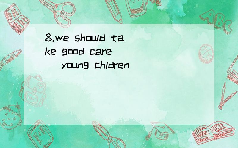 8.we should take good care [ ]young chldren