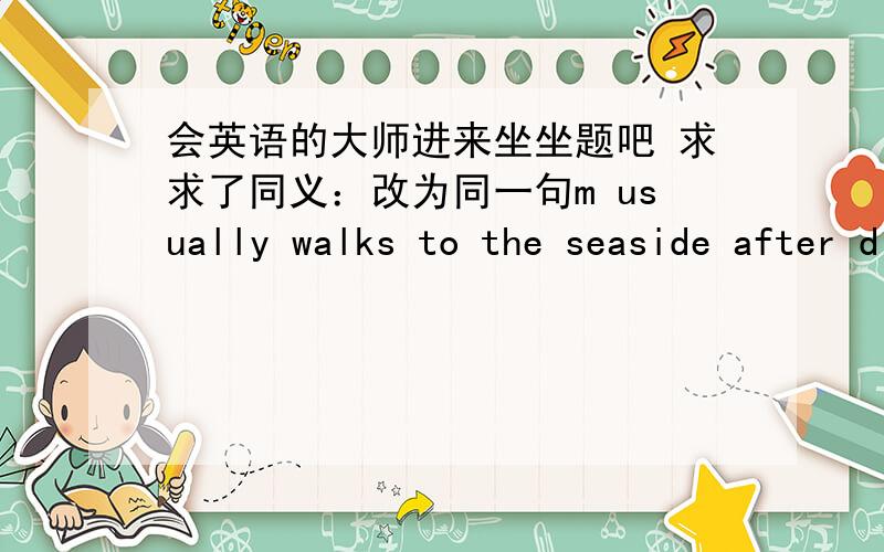 会英语的大师进来坐坐题吧 求求了同义：改为同一句m usually walks to the seaside after dinner 同义m usually goes to the seaside —— —— after dinner