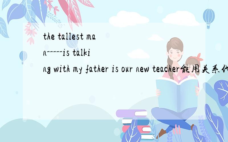 the tallest man-----is talking with my father is our new teacher能用关系代词who吗
