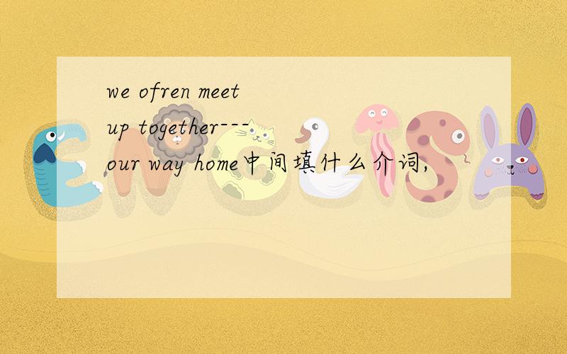 we ofren meet up together---our way home中间填什么介词,