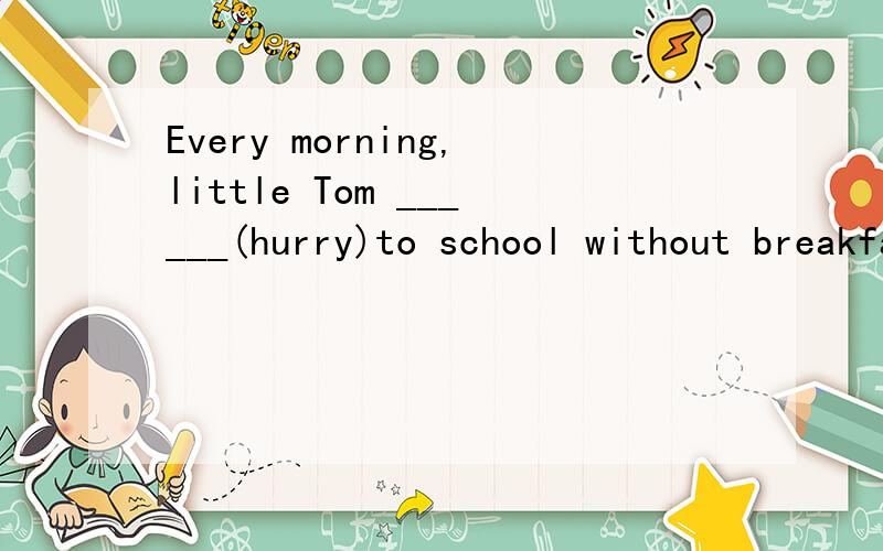 Every morning,little Tom ______(hurry)to school without breakfast.He always gets up later.