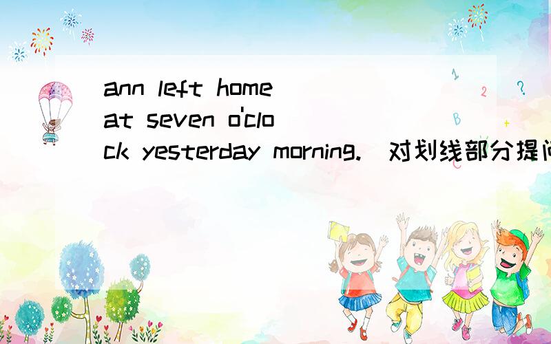 ann left home at seven o'clock yesterday morning.（对划线部分提问）（ ）（ ）（ ）ann( ) home yesterday morning.