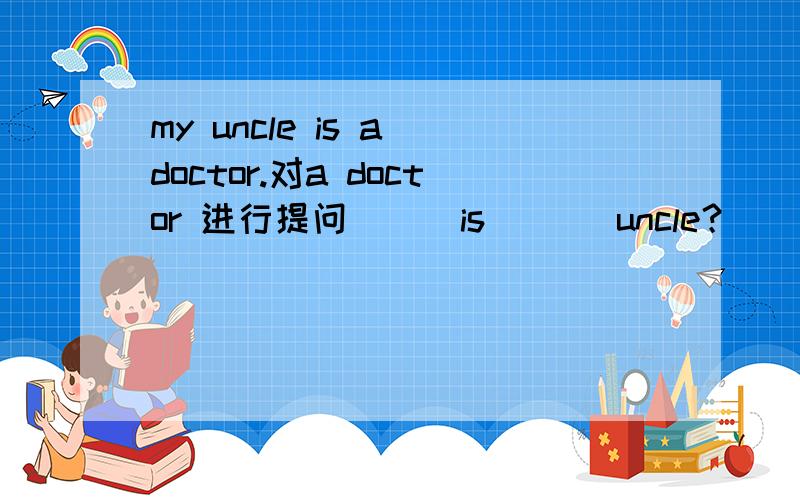 my uncle is a doctor.对a doctor 进行提问[ ] is [ ] uncle？