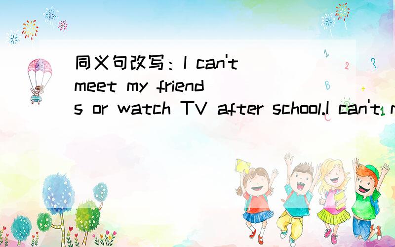 同义句改写：I can't meet my friends or watch TV after school.I can't meet my friends( )( )( )TV after school.
