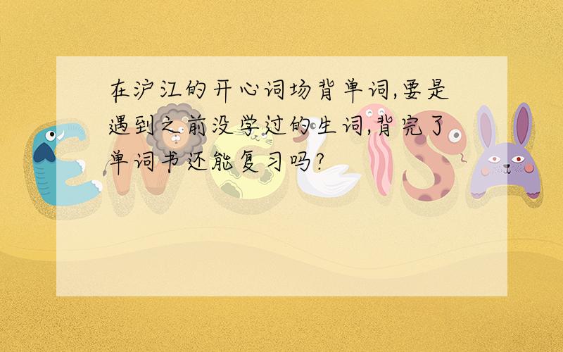 在沪江的开心词场背单词,要是遇到之前没学过的生词,背完了单词书还能复习吗?