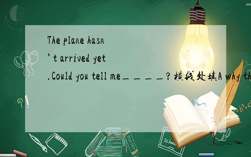 The plane hasn’t arrived yet.Could you tell me____?横线处填A why the plane is lateB how is the place lateC when will the plane arrive