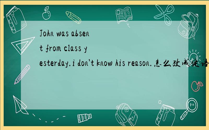 John was absent from class yesterday.i don't know his reason.怎么改成定语从句,
