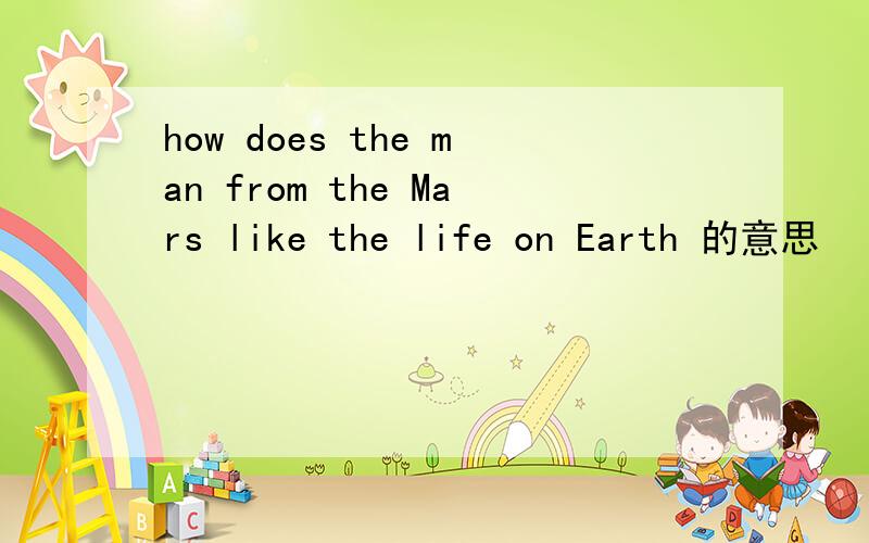how does the man from the Mars like the life on Earth 的意思