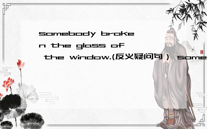 somebody broken the glass of the window.(反义疑问句） somebody broken the glass of the window_____ ________?