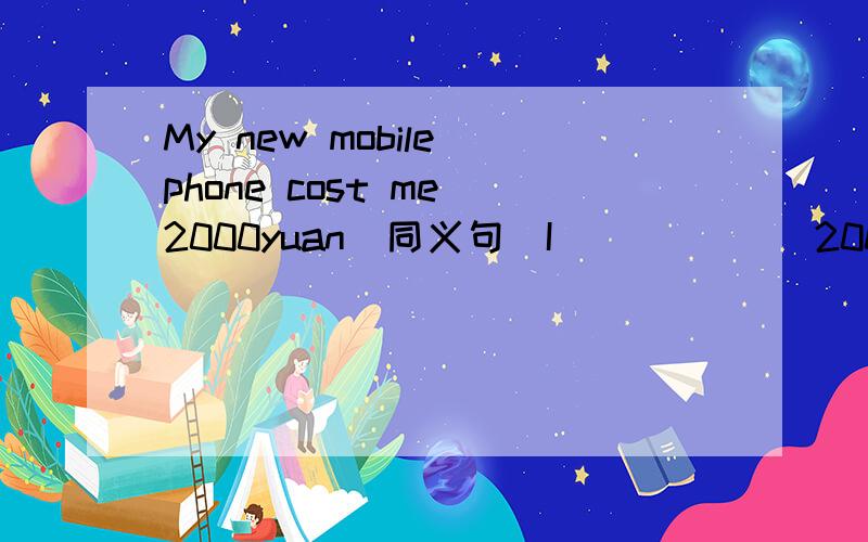 My new mobile phone cost me 2000yuan(同义句）I ______2000yuan_____ my new mobile phone