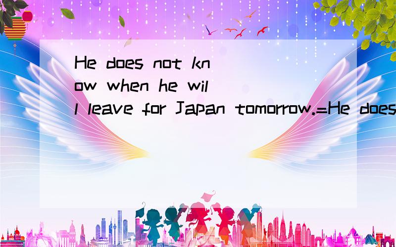 He does not know when he will leave for Japan tomorrow.=He does not know when ____ for Japan.