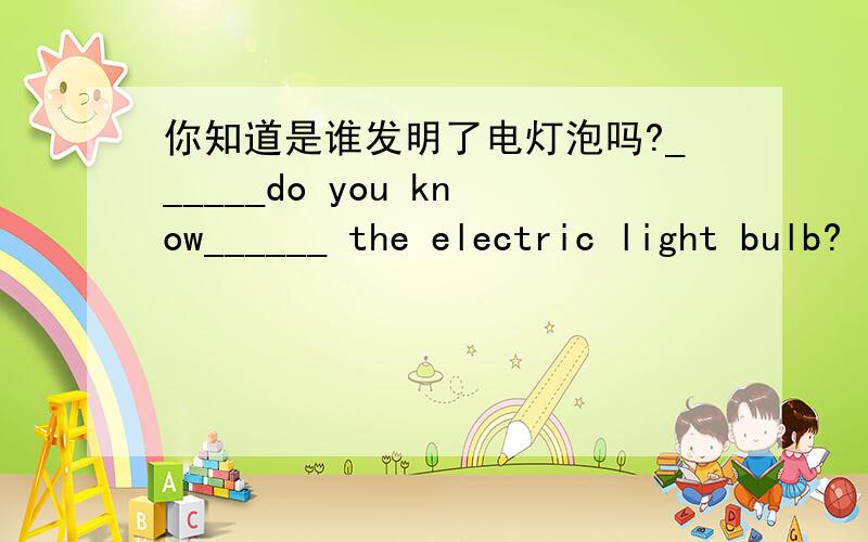 你知道是谁发明了电灯泡吗?______do you know______ the electric light bulb?