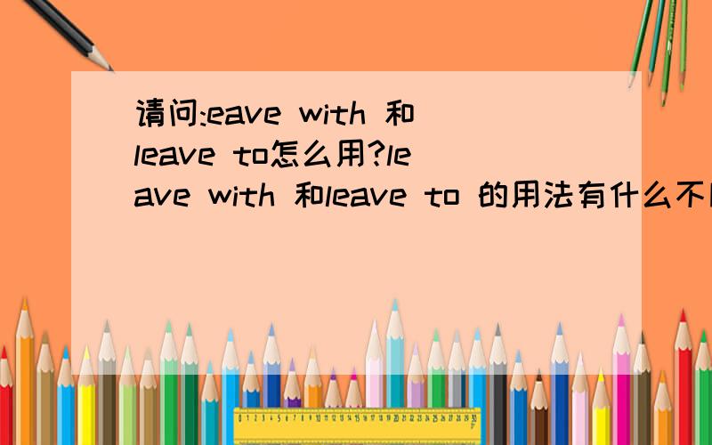 请问:eave with 和leave to怎么用?leave with 和leave to 的用法有什么不同?
