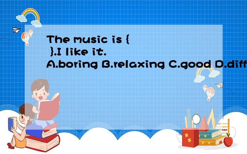 The music is { }.I like it. A.boring B.relaxing C.good D.difficult 选哪个比较好,我是选C,答案上是B为什么选B