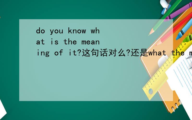 do you know what is the meaning of it?这句话对么?还是what the meaning of it is?我感觉上面的是对的