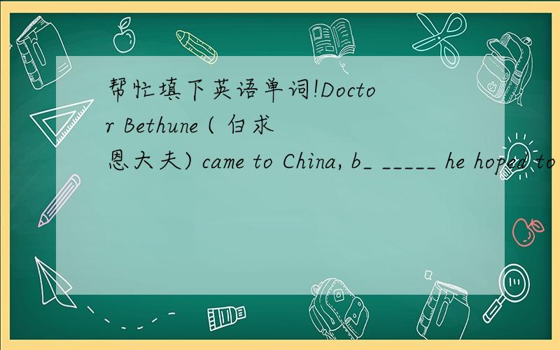 帮忙填下英语单词!Doctor Bethune ( 白求恩大夫) came to China, b_ _____ he hoped to help the Red Army. He h_______ that he could help them to t_______ thousands of Chinese people to become m_______ assistants and doctors. He also designed